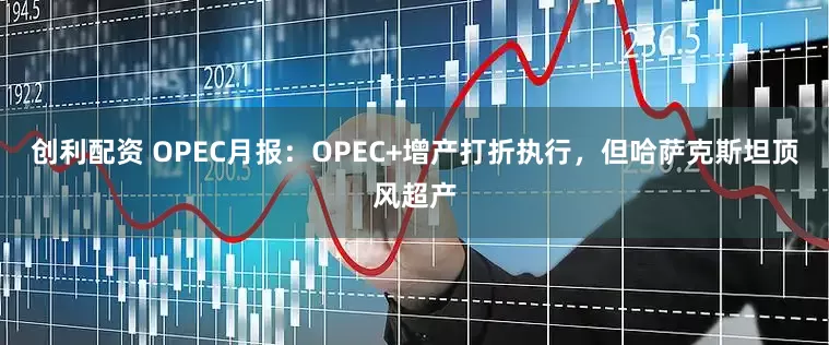 创利配资 OPEC月报：OPEC+增产打折执行，但哈萨克斯坦顶风超产