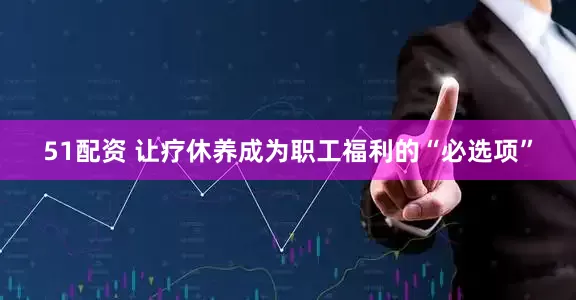 51配资 让疗休养成为职工福利的“必选项”