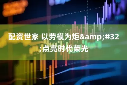 配资世家 以劳模为炬 点亮时代荣光