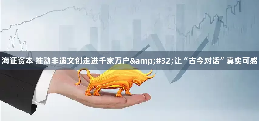 海证资本 推动非遗文创走进千家万户 让“古今对话”真实可感