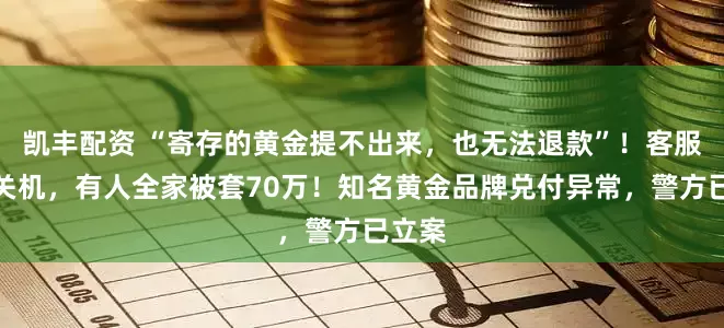 凯丰配资 “寄存的黄金提不出来，也无法退款”！客服电话关机，有人全家被套70万！知名黄金品牌兑付异常，警方已立案