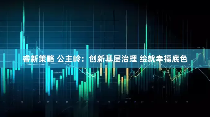 睿新策略 公主岭：创新基层治理 绘就幸福底色