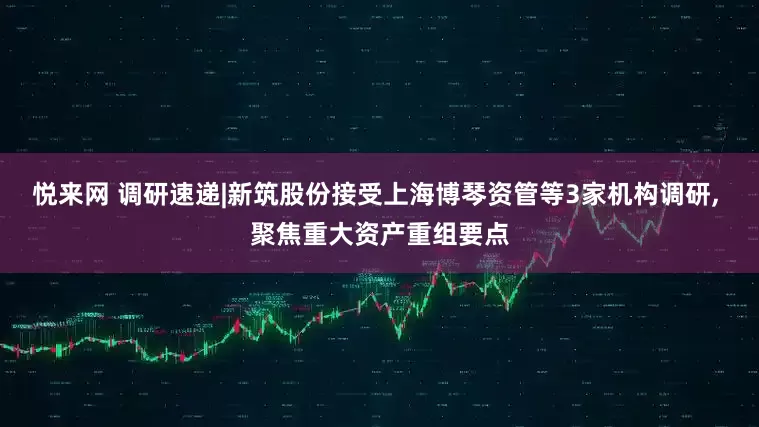 悦来网 调研速递|新筑股份接受上海博琴资管等3家机构调研, 聚焦重大资产重组要点