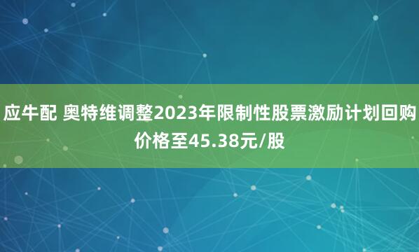 应牛配 奥特维调整2023年限制性股票激励计划回购价格至45.38元/股