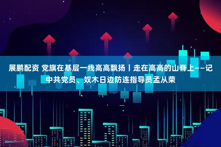 展鹏配资 党旗在基层一线高高飘扬丨走在高高的山脊上——记中共党员、奴木日边防连指导员孟从荣