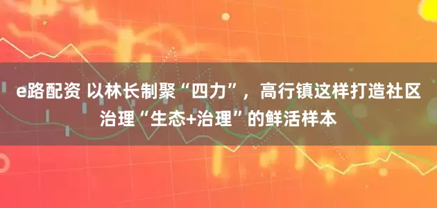 e路配资 以林长制聚“四力”，高行镇这样打造社区治理“生态+治理”的鲜活样本