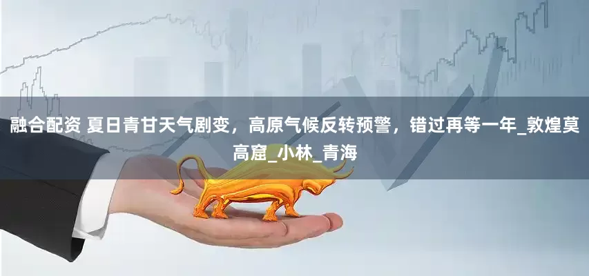 融合配资 夏日青甘天气剧变，高原气候反转预警，错过再等一年_敦煌莫高窟_小林_青海
