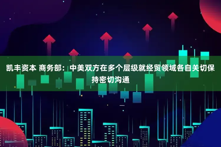 凯丰资本 商务部：中美双方在多个层级就经贸领域各自关切保持密切沟通