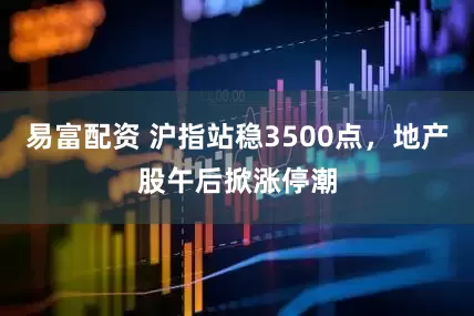 易富配资 沪指站稳3500点，地产股午后掀涨停潮