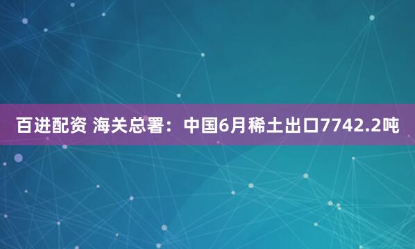 百进配资 海关总署：中国6月稀土出口7742.2吨