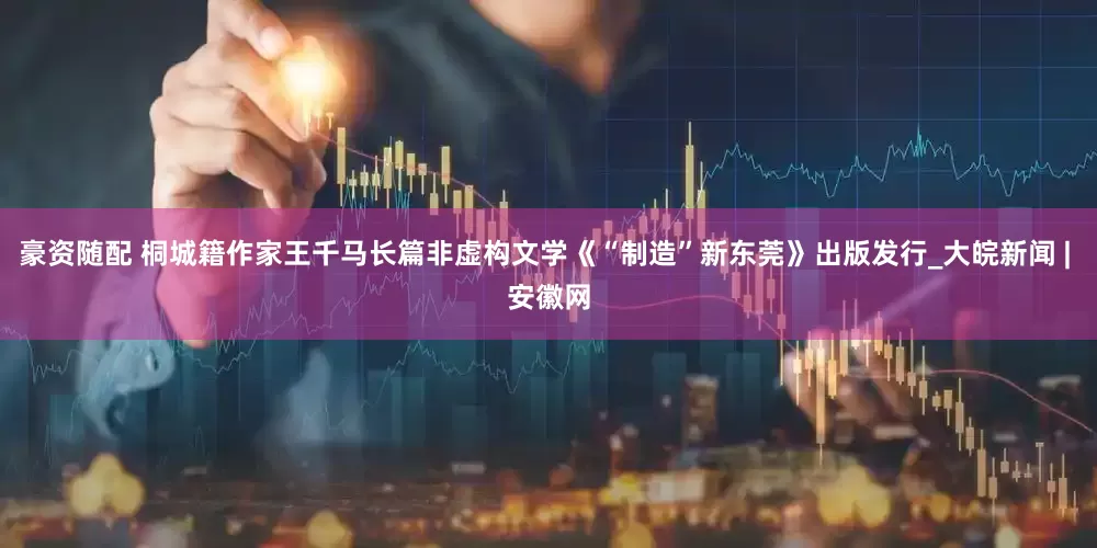 豪资随配 桐城籍作家王千马长篇非虚构文学《“制造”新东莞》出版发行_大皖新闻 | 安徽网