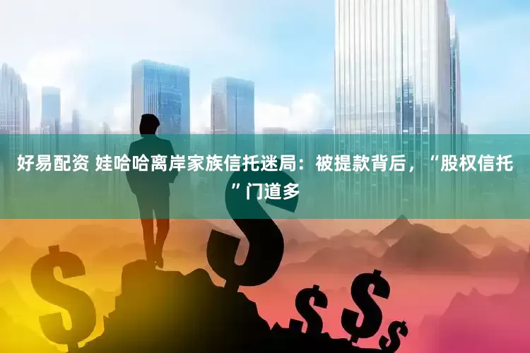 好易配资 娃哈哈离岸家族信托迷局：被提款背后，“股权信托”门道多