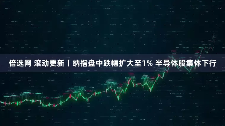 倍选网 滚动更新丨纳指盘中跌幅扩大至1% 半导体股集体下行