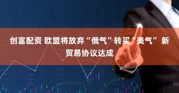 创富配资 欧盟将放弃“俄气”转买“美气” 新贸易协议达成