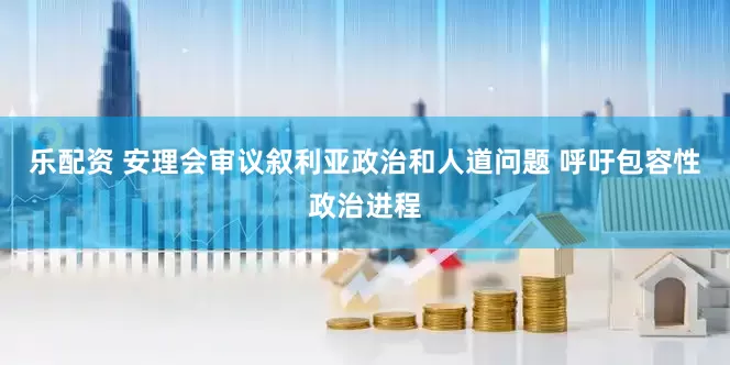 乐配资 安理会审议叙利亚政治和人道问题 呼吁包容性政治进程