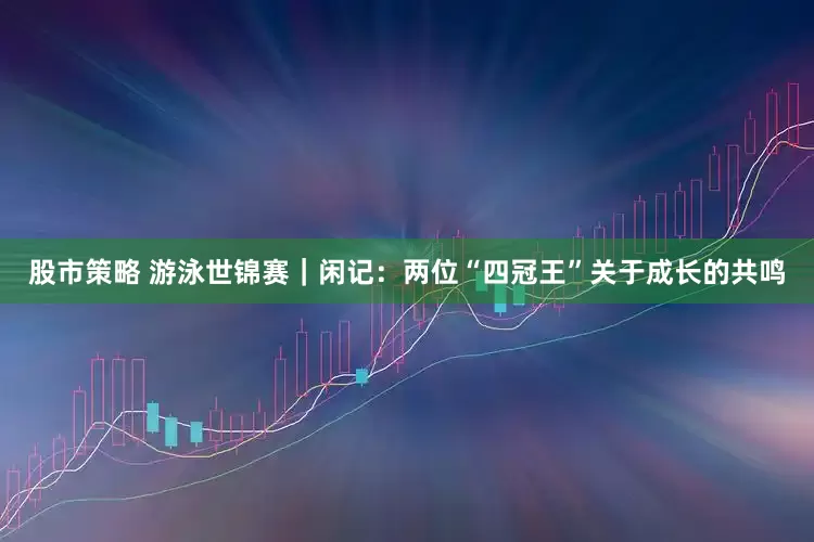 股市策略 游泳世锦赛｜闲记：两位“四冠王”关于成长的共鸣