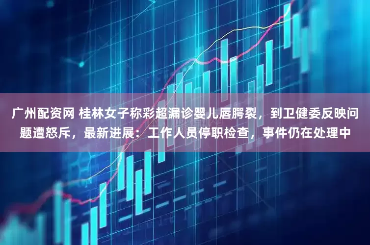 广州配资网 桂林女子称彩超漏诊婴儿唇腭裂，到卫健委反映问题遭怒斥，最新进展：工作人员停职检查，事件仍在处理中