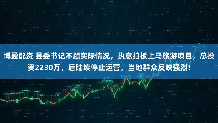 博盈配资 县委书记不顾实际情况，执意拍板上马旅游项目，总投资2230万，后陆续停止运营，当地群众反映强烈！