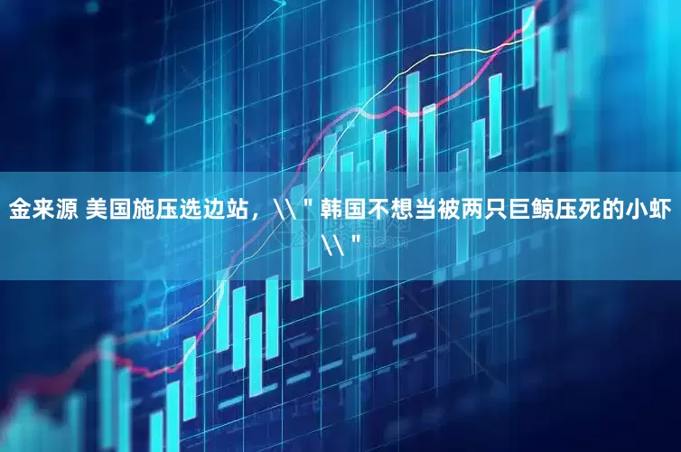 金来源 美国施压选边站，\＂韩国不想当被两只巨鲸压死的小虾\＂