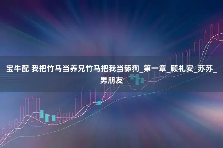 宝牛配 我把竹马当养兄竹马把我当舔狗_第一章_顾礼安_苏苏_男朋友