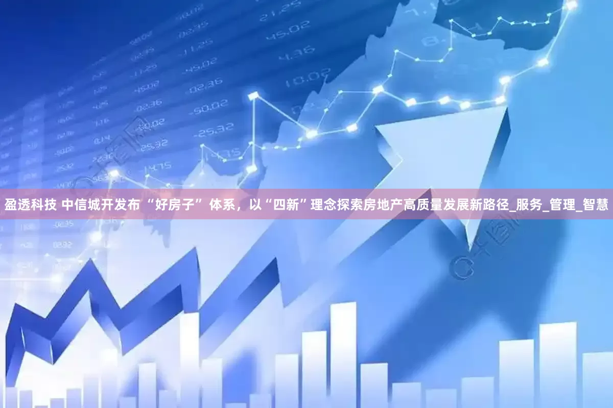 盈透科技 中信城开发布 “好房子” 体系，以“四新”理念探索房地产高质量发展新路径_服务_管理_智慧