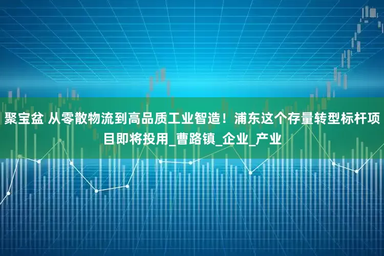 聚宝盆 从零散物流到高品质工业智造！浦东这个存量转型标杆项目即将投用_曹路镇_企业_产业
