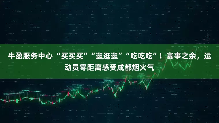 牛盈服务中心 “买买买”“逛逛逛”“吃吃吃”！赛事之余，运动员零距离感受成都烟火气