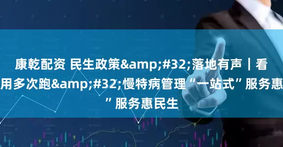 康乾配资 民生政策 落地有声｜看病不用多次跑 慢特病管理“一站式”服务惠民生