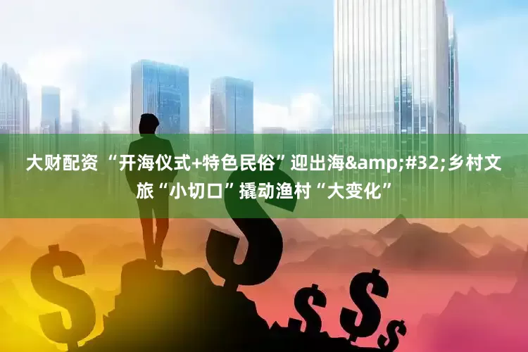 大财配资 “开海仪式+特色民俗”迎出海 乡村文旅“小切口”撬动渔村“大变化”