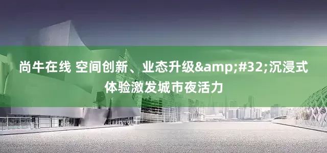 尚牛在线 空间创新、业态升级 沉浸式体验激发城市夜活力