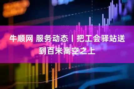 牛顺网 服务动态丨把工会驿站送到百米高空之上