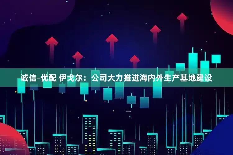 诚信-优配 伊戈尔：公司大力推进海内外生产基地建设