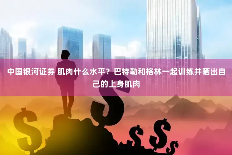 中国银河证券 肌肉什么水平？巴特勒和格林一起训练并晒出自己的上身肌肉