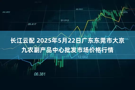 长江云配 2025年5月22日广东东莞市大京九农副产品中心批发市场价格行情