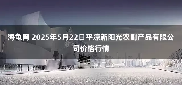 海龟网 2025年5月22日平凉新阳光农副产品有限公司价格行情
