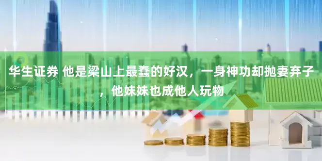 华生证券 他是梁山上最蠢的好汉，一身神功却抛妻弃子，他妹妹也成他人玩物