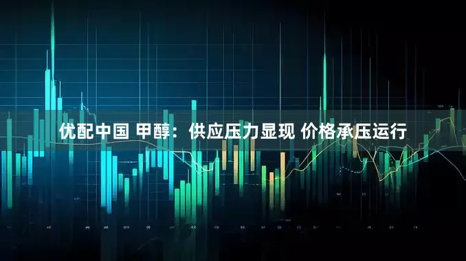 优配中国 甲醇：供应压力显现 价格承压运行