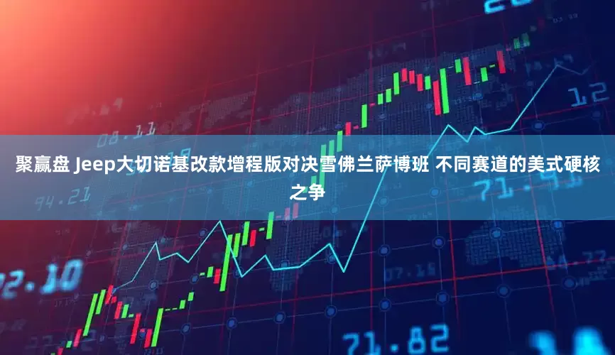 聚赢盘 Jeep大切诺基改款增程版对决雪佛兰萨博班 不同赛道的美式硬核之争