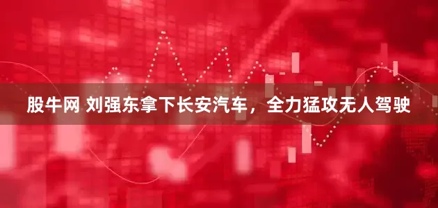 股牛网 刘强东拿下长安汽车，全力猛攻无人驾驶