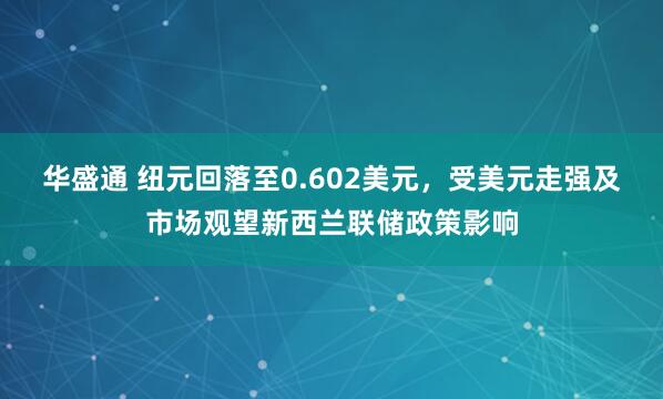 华盛通 纽元回落至0.602美元，受美元走强及市场观望新西兰联储政策影响