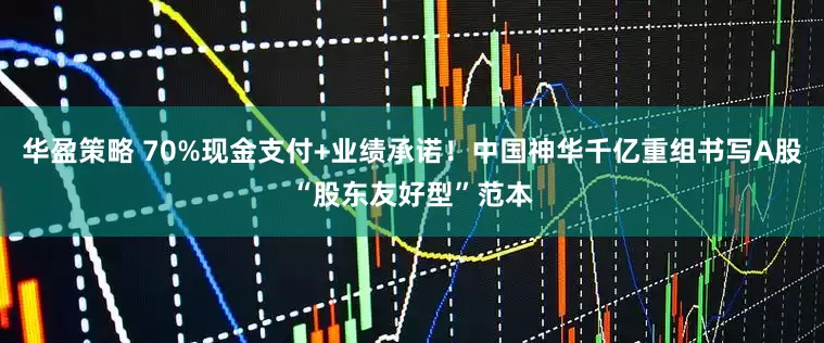 华盈策略 70%现金支付+业绩承诺！中国神华千亿重组书写A股“股东友好型”范本