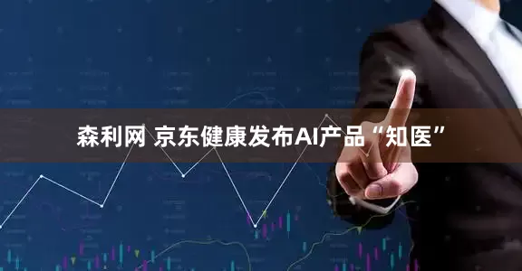 森利网 京东健康发布AI产品“知医”