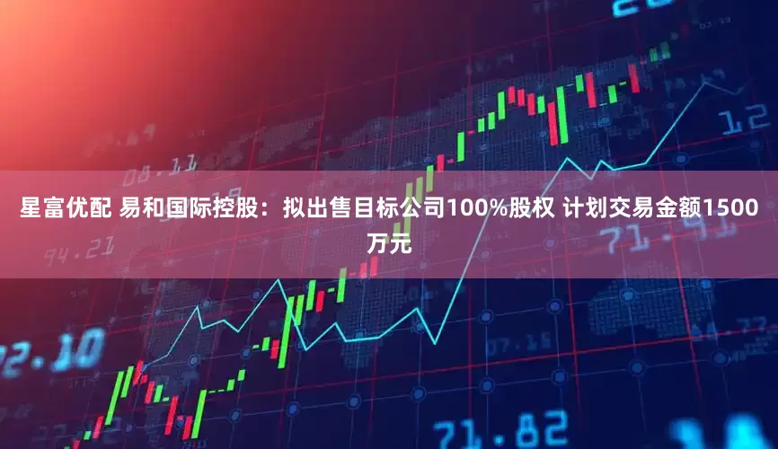 星富优配 易和国际控股：拟出售目标公司100%股权 计划交易金额1500万元