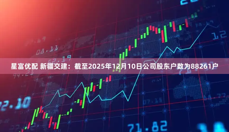 星富优配 新疆交建：截至2025年12月10日公司股东户数为88261户