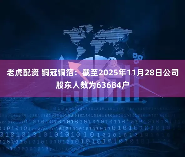 老虎配资 铜冠铜箔：截至2025年11月28日公司股东人数为63684户