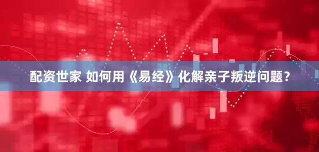 配资世家 如何用《易经》化解亲子叛逆问题？