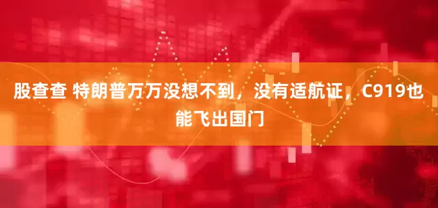 股查查 特朗普万万没想不到，没有适航证，C919也能飞出国门