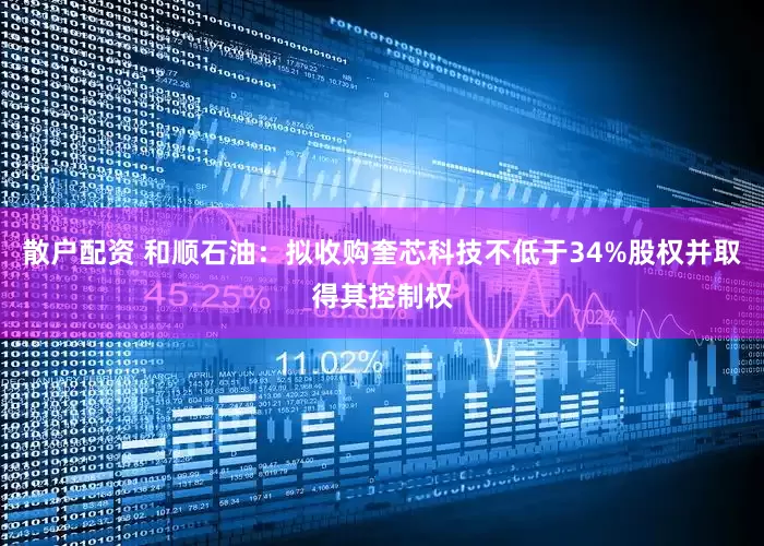 散户配资 和顺石油：拟收购奎芯科技不低于34%股权并取得其控制权