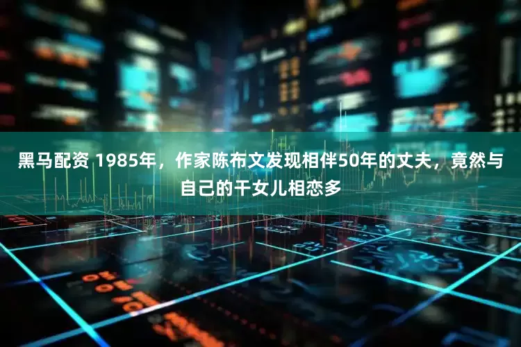 黑马配资 1985年，作家陈布文发现相伴50年的丈夫，竟然与自己的干女儿相恋多