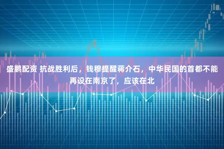 盛鹏配资 抗战胜利后，钱穆提醒蒋介石，中华民国的首都不能再设在南京了，应该在北